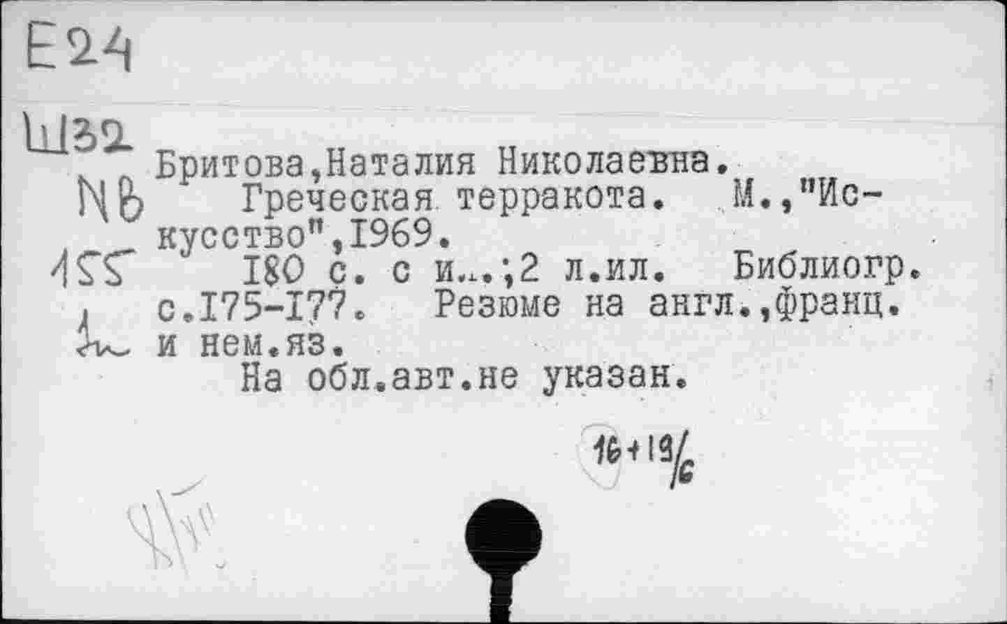 ﻿Е2-4
Nfe
KS"
Бритова,Наталия Николаевна.
Греческая терракота. М.,"Искусство" ,1969.
180 с. с и.х.;2 л.ил. Библиогр. с.175-177. Резюме на англ.,франц, и нем.яз.
На обл.авт.не указан.